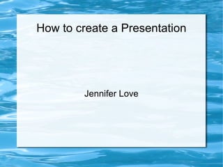 How to create a Presentation
Jennifer Love
 