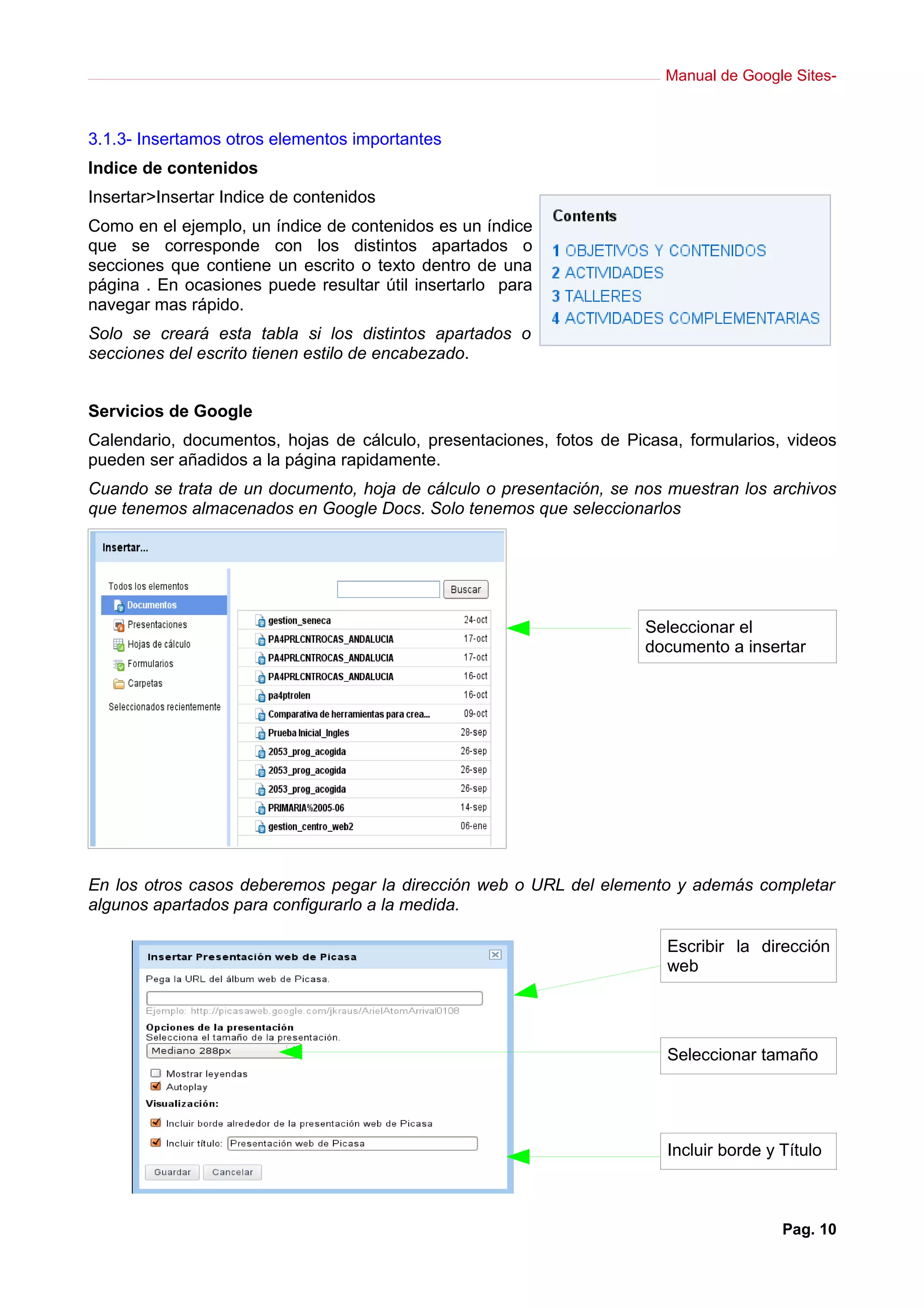 Manual de Google Sites-
3.1.3- Insertamos otros elementos importantes
Indice de contenidos
Insertar>Insertar Indice de contenidos
Como en el ejemplo, un índice de contenidos es un índice
que se corresponde con los distintos apartados o
secciones que contiene un escrito o texto dentro de una
página . En ocasiones puede resultar útil insertarlo para
navegar mas rápido.
Solo se creará esta tabla si los distintos apartados o
secciones del escrito tienen estilo de encabezado.
Servicios de Google
Calendario, documentos, hojas de cálculo, presentaciones, fotos de Picasa, formularios, videos
pueden ser añadidos a la página rapidamente.
Cuando se trata de un documento, hoja de cálculo o presentación, se nos muestran los archivos
que tenemos almacenados en Google Docs. Solo tenemos que seleccionarlos
En los otros casos deberemos pegar la dirección web o URL del elemento y además completar
algunos apartados para configurarlo a la medida.
Pag. 10
Seleccionar el
documento a insertar
Escribir la dirección
web
Seleccionar tamaño
Incluir borde y Título
 