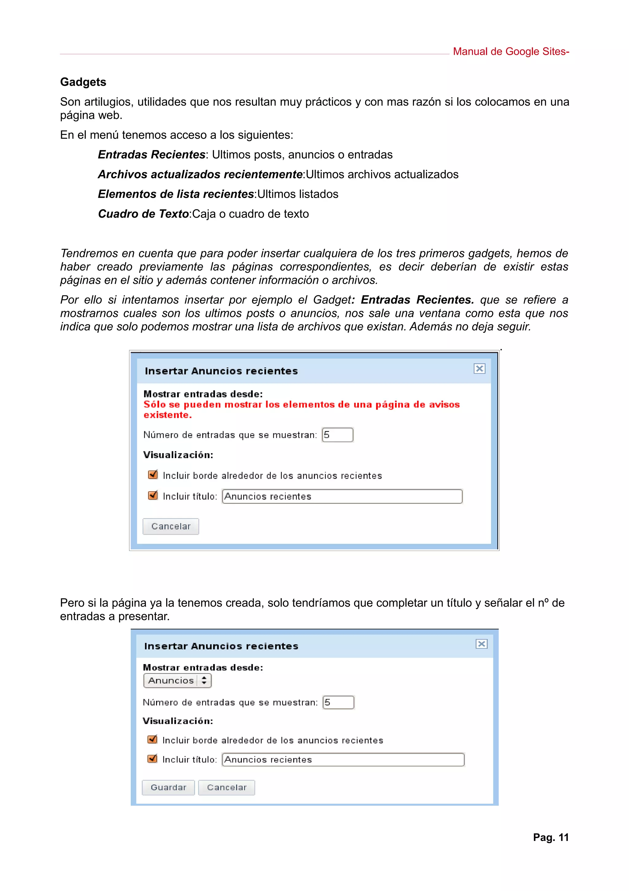 Manual de Google Sites-
Gadgets
Son artilugios, utilidades que nos resultan muy prácticos y con mas razón si los colocamos en una
página web.
En el menú tenemos acceso a los siguientes:
Entradas Recientes: Ultimos posts, anuncios o entradas
Archivos actualizados recientemente:Ultimos archivos actualizados
Elementos de lista recientes:Ultimos listados
Cuadro de Texto:Caja o cuadro de texto
Tendremos en cuenta que para poder insertar cualquiera de los tres primeros gadgets, hemos de
haber creado previamente las páginas correspondientes, es decir deberían de existir estas
páginas en el sitio y además contener información o archivos.
Por ello si intentamos insertar por ejemplo el Gadget: Entradas Recientes. que se refiere a
mostrarnos cuales son los ultimos posts o anuncios, nos sale una ventana como esta que nos
indica que solo podemos mostrar una lista de archivos que existan. Además no deja seguir.
.
Pero si la página ya la tenemos creada, solo tendríamos que completar un título y señalar el nº de
entradas a presentar.
Pag. 11
 