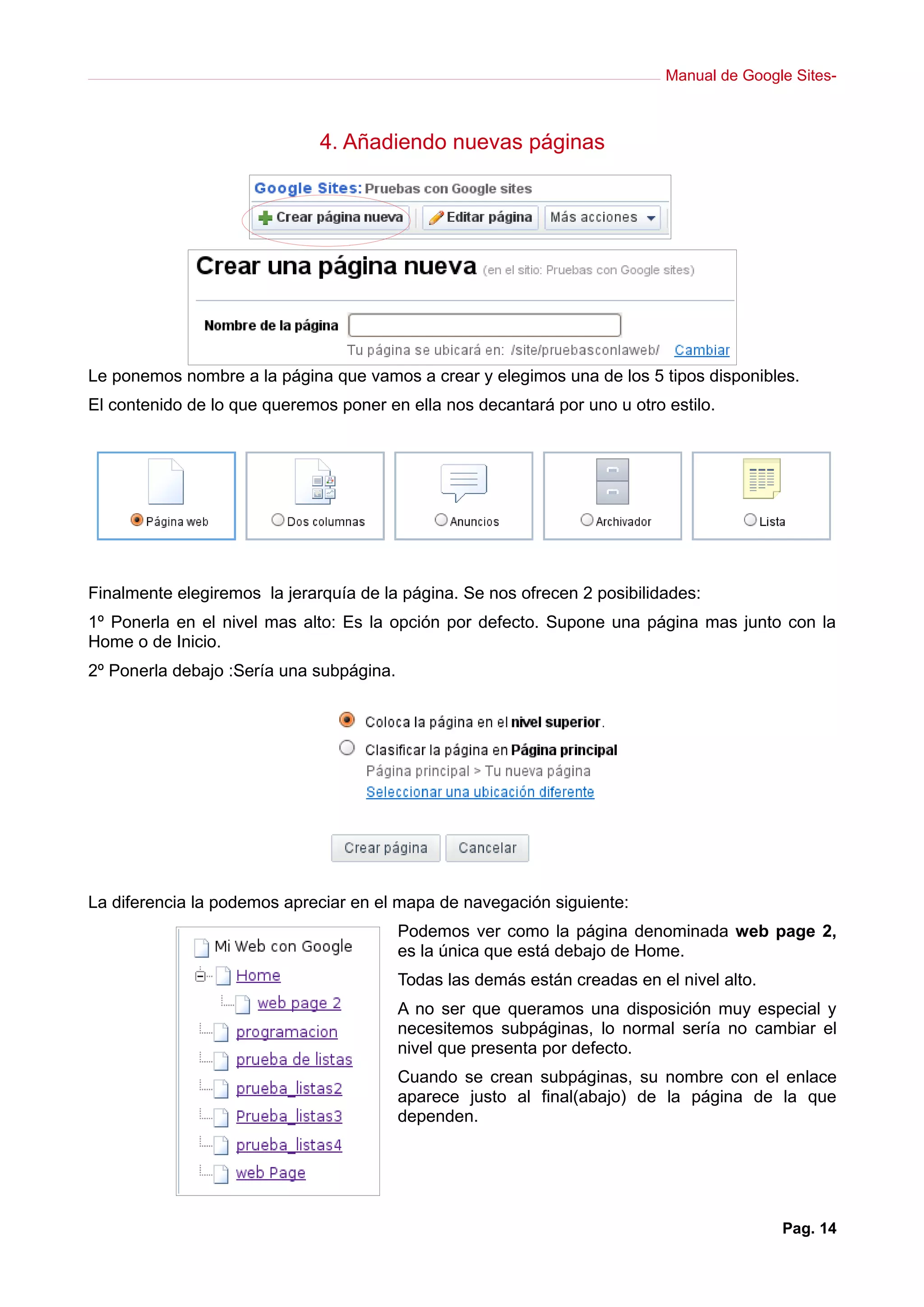 Manual de Google Sites-
4. Añadiendo nuevas páginas
Le ponemos nombre a la página que vamos a crear y elegimos una de los 5 tipos disponibles.
El contenido de lo que queremos poner en ella nos decantará por uno u otro estilo.
Finalmente elegiremos la jerarquía de la página. Se nos ofrecen 2 posibilidades:
1º Ponerla en el nivel mas alto: Es la opción por defecto. Supone una página mas junto con la
Home o de Inicio.
2º Ponerla debajo :Sería una subpágina.
La diferencia la podemos apreciar en el mapa de navegación siguiente:
Podemos ver como la página denominada web page 2,
es la única que está debajo de Home.
Todas las demás están creadas en el nivel alto.
A no ser que queramos una disposición muy especial y
necesitemos subpáginas, lo normal sería no cambiar el
nivel que presenta por defecto.
Cuando se crean subpáginas, su nombre con el enlace
aparece justo al final(abajo) de la página de la que
dependen.
Pag. 14
 