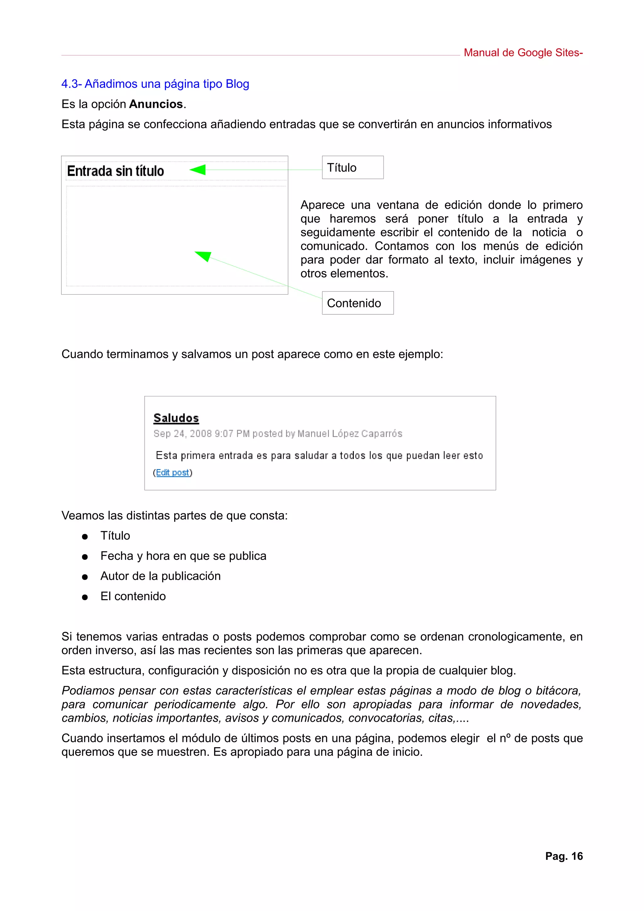 Manual de Google Sites-
4.3- Añadimos una página tipo Blog
Es la opción Anuncios.
Esta página se confecciona añadiendo entradas que se convertirán en anuncios informativos
Aparece una ventana de edición donde lo primero
que haremos será poner título a la entrada y
seguidamente escribir el contenido de la noticia o
comunicado. Contamos con los menús de edición
para poder dar formato al texto, incluir imágenes y
otros elementos.
Cuando terminamos y salvamos un post aparece como en este ejemplo:
Veamos las distintas partes de que consta:
● Título
● Fecha y hora en que se publica
● Autor de la publicación
● El contenido
Si tenemos varias entradas o posts podemos comprobar como se ordenan cronologicamente, en
orden inverso, así las mas recientes son las primeras que aparecen.
Esta estructura, configuración y disposición no es otra que la propia de cualquier blog.
Podiamos pensar con estas características el emplear estas páginas a modo de blog o bitácora,
para comunicar periodicamente algo. Por ello son apropiadas para informar de novedades,
cambios, noticias importantes, avisos y comunicados, convocatorias, citas,....
Cuando insertamos el módulo de últimos posts en una página, podemos elegir el nº de posts que
queremos que se muestren. Es apropiado para una página de inicio.
Pag. 16
Título
Contenido
 