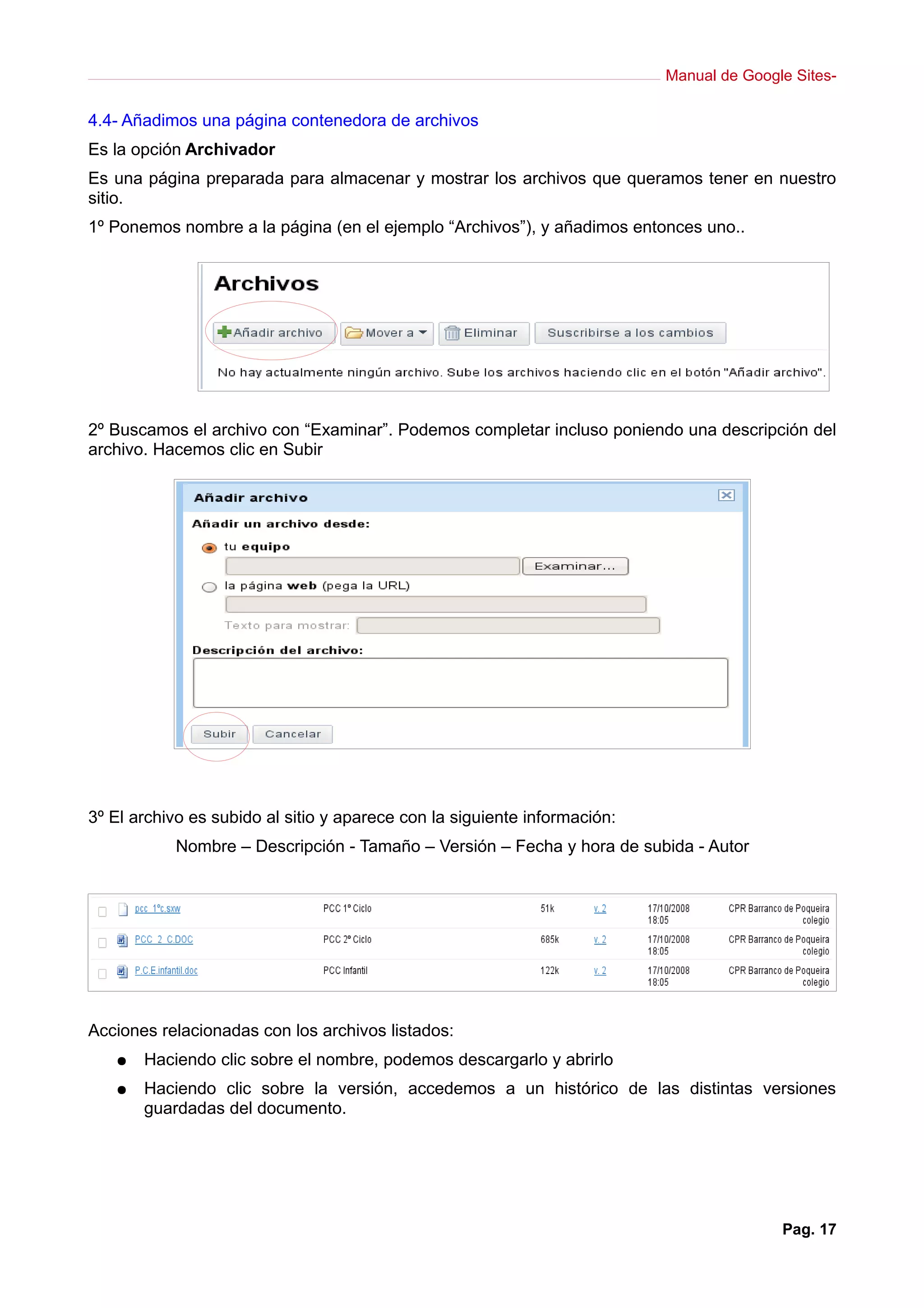 Manual de Google Sites-
4.4- Añadimos una página contenedora de archivos
Es la opción Archivador
Es una página preparada para almacenar y mostrar los archivos que queramos tener en nuestro
sitio.
1º Ponemos nombre a la página (en el ejemplo “Archivos”), y añadimos entonces uno..
2º Buscamos el archivo con “Examinar”. Podemos completar incluso poniendo una descripción del
archivo. Hacemos clic en Subir
3º El archivo es subido al sitio y aparece con la siguiente información:
Nombre – Descripción - Tamaño – Versión – Fecha y hora de subida - Autor
Acciones relacionadas con los archivos listados:
● Haciendo clic sobre el nombre, podemos descargarlo y abrirlo
● Haciendo clic sobre la versión, accedemos a un histórico de las distintas versiones
guardadas del documento.
Pag. 17
 