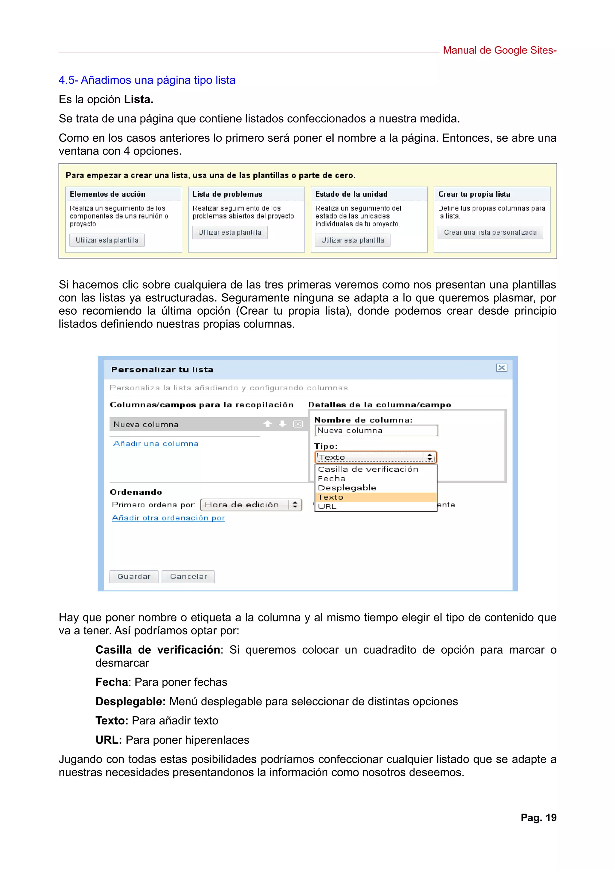 Manual de Google Sites-
4.5- Añadimos una página tipo lista
Es la opción Lista.
Se trata de una página que contiene listados confeccionados a nuestra medida.
Como en los casos anteriores lo primero será poner el nombre a la página. Entonces, se abre una
ventana con 4 opciones.
Si hacemos clic sobre cualquiera de las tres primeras veremos como nos presentan una plantillas
con las listas ya estructuradas. Seguramente ninguna se adapta a lo que queremos plasmar, por
eso recomiendo la última opción (Crear tu propia lista), donde podemos crear desde principio
listados definiendo nuestras propias columnas.
Hay que poner nombre o etiqueta a la columna y al mismo tiempo elegir el tipo de contenido que
va a tener. Así podríamos optar por:
Casilla de verificación: Si queremos colocar un cuadradito de opción para marcar o
desmarcar
Fecha: Para poner fechas
Desplegable: Menú desplegable para seleccionar de distintas opciones
Texto: Para añadir texto
URL: Para poner hiperenlaces
Jugando con todas estas posibilidades podríamos confeccionar cualquier listado que se adapte a
nuestras necesidades presentandonos la información como nosotros deseemos.
Pag. 19
 