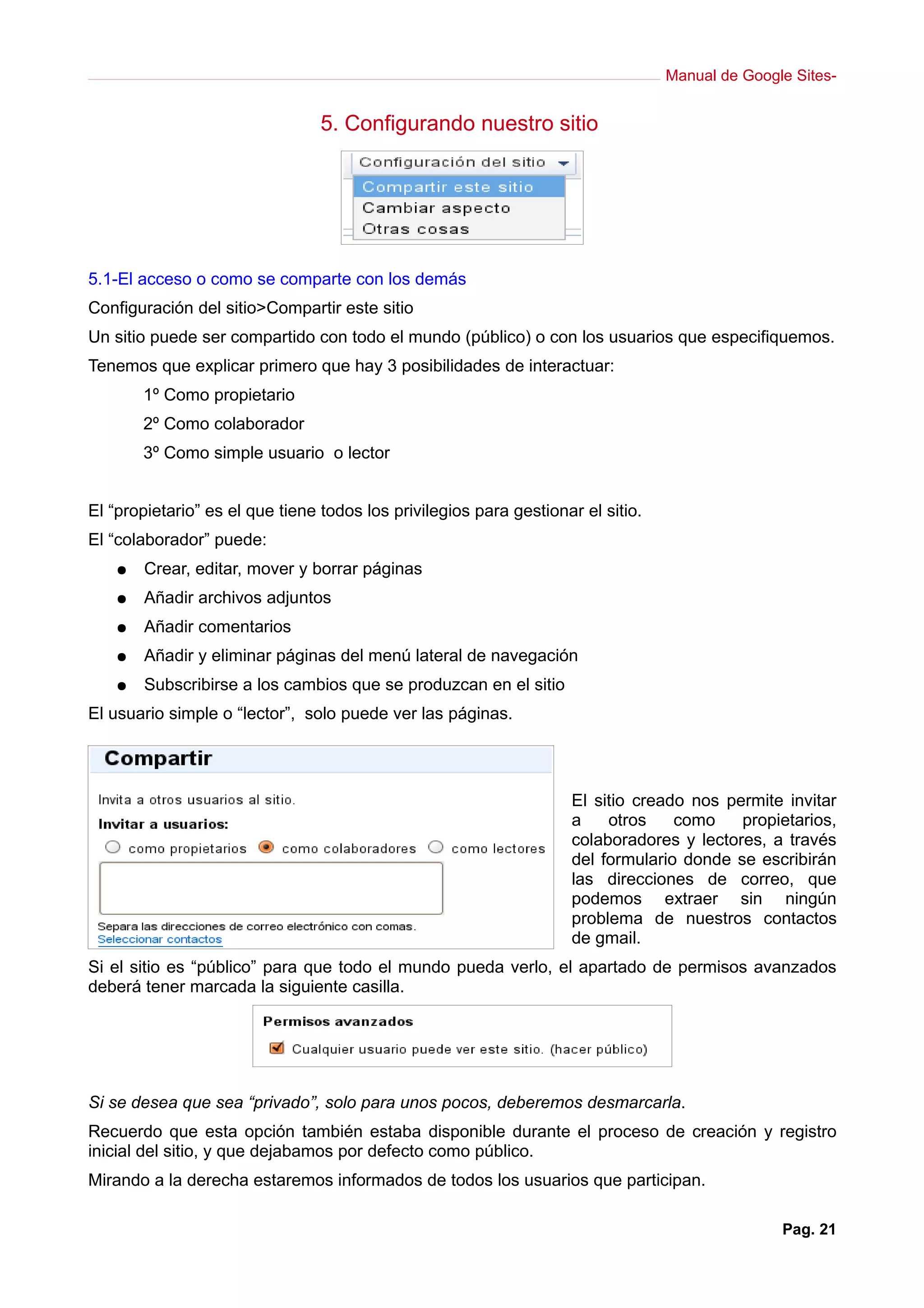Manual de Google Sites-
5. Configurando nuestro sitio
5.1-El acceso o como se comparte con los demás
Configuración del sitio>Compartir este sitio
Un sitio puede ser compartido con todo el mundo (público) o con los usuarios que especifiquemos.
Tenemos que explicar primero que hay 3 posibilidades de interactuar:
1º Como propietario
2º Como colaborador
3º Como simple usuario o lector
El “propietario” es el que tiene todos los privilegios para gestionar el sitio.
El “colaborador” puede:
● Crear, editar, mover y borrar páginas
● Añadir archivos adjuntos
● Añadir comentarios
● Añadir y eliminar páginas del menú lateral de navegación
● Subscribirse a los cambios que se produzcan en el sitio
El usuario simple o “lector”, solo puede ver las páginas.
El sitio creado nos permite invitar
a otros como propietarios,
colaboradores y lectores, a través
del formulario donde se escribirán
las direcciones de correo, que
podemos extraer sin ningún
problema de nuestros contactos
de gmail.
Si el sitio es “público” para que todo el mundo pueda verlo, el apartado de permisos avanzados
deberá tener marcada la siguiente casilla.
Si se desea que sea “privado”, solo para unos pocos, deberemos desmarcarla.
Recuerdo que esta opción también estaba disponible durante el proceso de creación y registro
inicial del sitio, y que dejabamos por defecto como público.
Mirando a la derecha estaremos informados de todos los usuarios que participan.
Pag. 21
 
