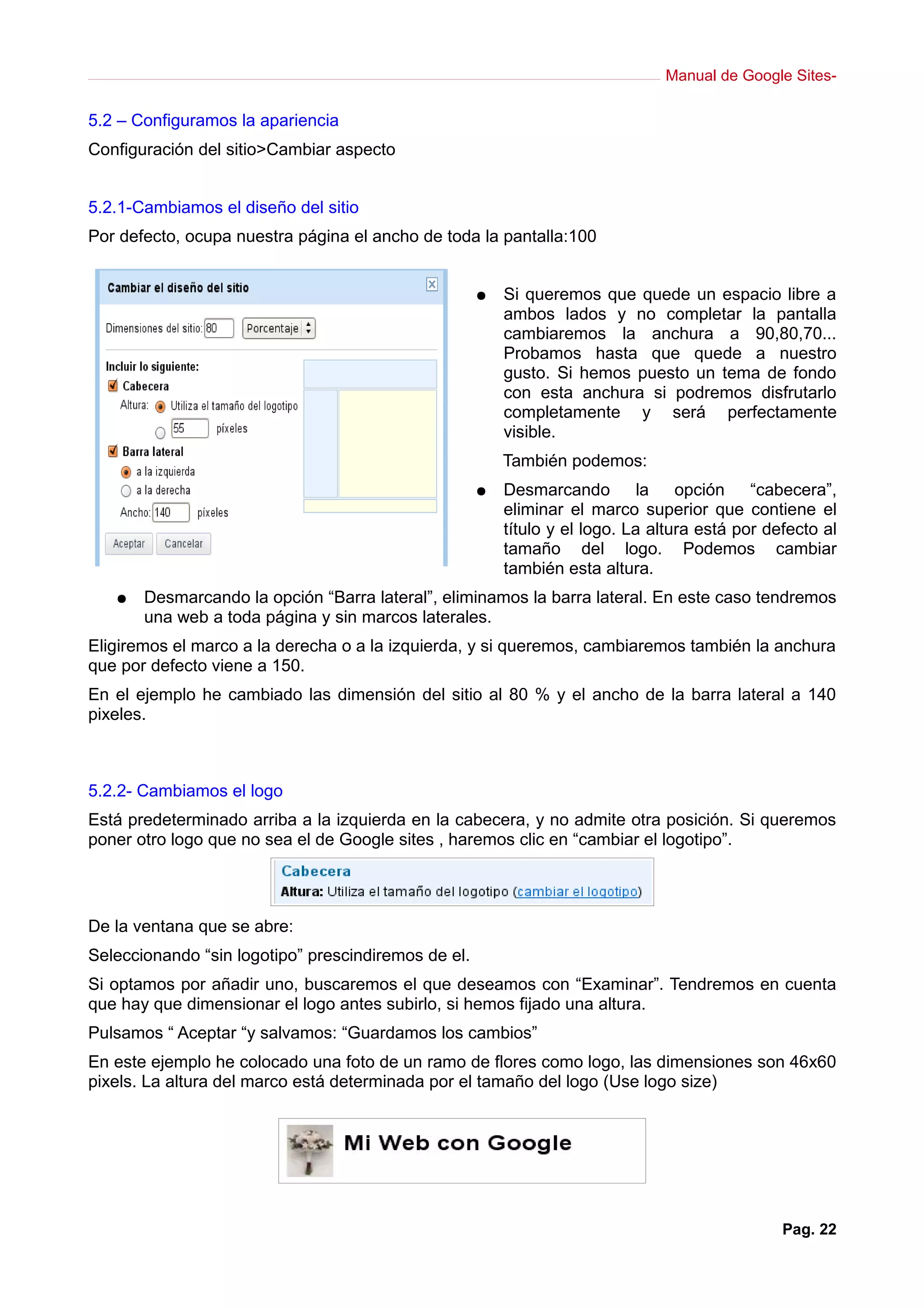 Manual de Google Sites-
5.2 – Configuramos la apariencia
Configuración del sitio>Cambiar aspecto
5.2.1-Cambiamos el diseño del sitio
Por defecto, ocupa nuestra página el ancho de toda la pantalla:100
● Si queremos que quede un espacio libre a
ambos lados y no completar la pantalla
cambiaremos la anchura a 90,80,70...
Probamos hasta que quede a nuestro
gusto. Si hemos puesto un tema de fondo
con esta anchura si podremos disfrutarlo
completamente y será perfectamente
visible.
También podemos:
● Desmarcando la opción “cabecera”,
eliminar el marco superior que contiene el
título y el logo. La altura está por defecto al
tamaño del logo. Podemos cambiar
también esta altura.
● Desmarcando la opción “Barra lateral”, eliminamos la barra lateral. En este caso tendremos
una web a toda página y sin marcos laterales.
Eligiremos el marco a la derecha o a la izquierda, y si queremos, cambiaremos también la anchura
que por defecto viene a 150.
En el ejemplo he cambiado las dimensión del sitio al 80 % y el ancho de la barra lateral a 140
pixeles.
5.2.2- Cambiamos el logo
Está predeterminado arriba a la izquierda en la cabecera, y no admite otra posición. Si queremos
poner otro logo que no sea el de Google sites , haremos clic en “cambiar el logotipo”.
De la ventana que se abre:
Seleccionando “sin logotipo” prescindiremos de el.
Si optamos por añadir uno, buscaremos el que deseamos con “Examinar”. Tendremos en cuenta
que hay que dimensionar el logo antes subirlo, si hemos fijado una altura.
Pulsamos “ Aceptar “y salvamos: “Guardamos los cambios”
En este ejemplo he colocado una foto de un ramo de flores como logo, las dimensiones son 46x60
pixels. La altura del marco está determinada por el tamaño del logo (Use logo size)
Pag. 22
 
