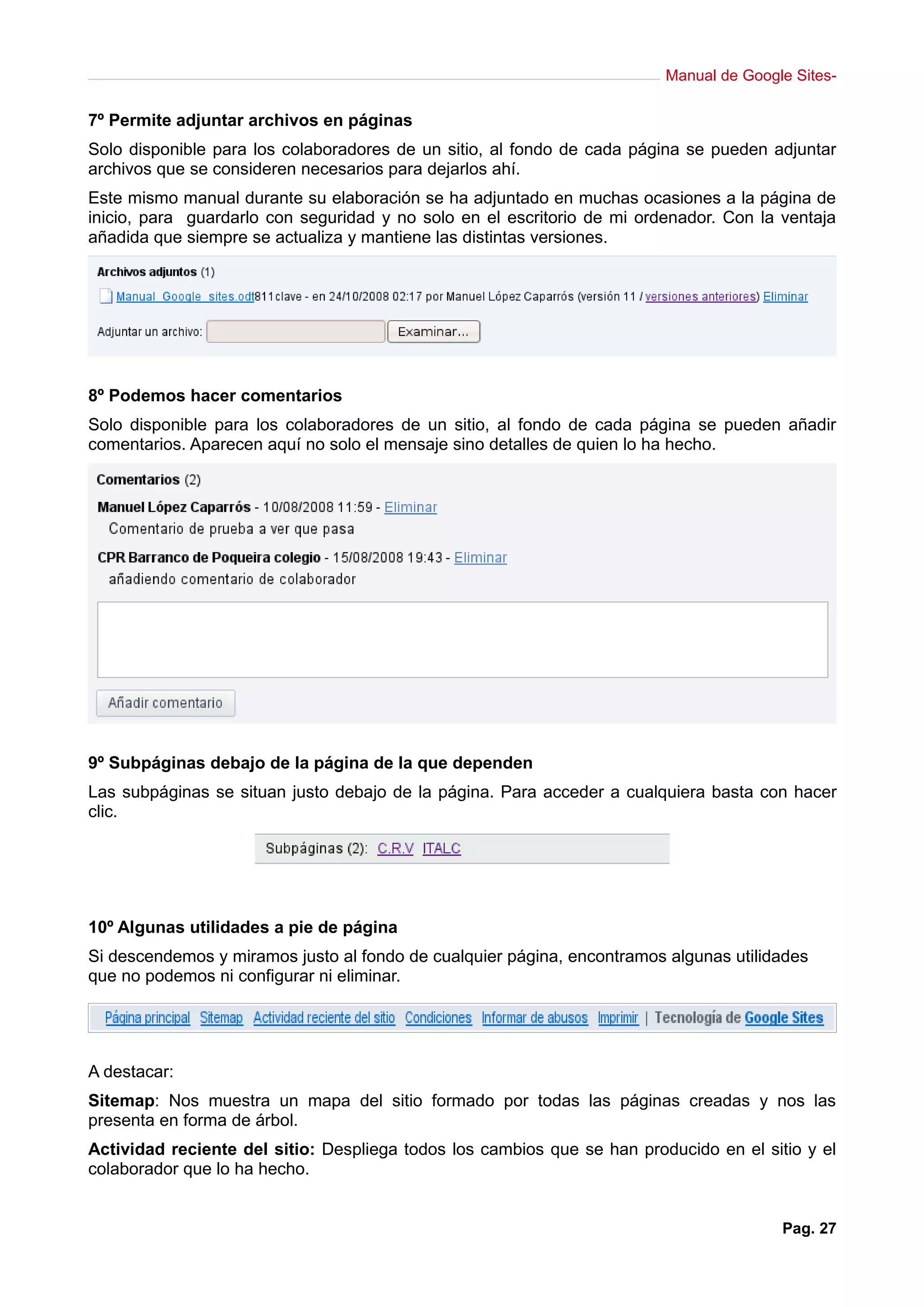 Manual de Google Sites-
7º Permite adjuntar archivos en páginas
Solo disponible para los colaboradores de un sitio, al fondo de cada página se pueden adjuntar
archivos que se consideren necesarios para dejarlos ahí.
Este mismo manual durante su elaboración se ha adjuntado en muchas ocasiones a la página de
inicio, para guardarlo con seguridad y no solo en el escritorio de mi ordenador. Con la ventaja
añadida que siempre se actualiza y mantiene las distintas versiones.
8º Podemos hacer comentarios
Solo disponible para los colaboradores de un sitio, al fondo de cada página se pueden añadir
comentarios. Aparecen aquí no solo el mensaje sino detalles de quien lo ha hecho.
9º Subpáginas debajo de la página de la que dependen
Las subpáginas se situan justo debajo de la página. Para acceder a cualquiera basta con hacer
clic.
10º Algunas utilidades a pie de página
Si descendemos y miramos justo al fondo de cualquier página, encontramos algunas utilidades
que no podemos ni configurar ni eliminar.
A destacar:
Sitemap: Nos muestra un mapa del sitio formado por todas las páginas creadas y nos las
presenta en forma de árbol.
Actividad reciente del sitio: Despliega todos los cambios que se han producido en el sitio y el
colaborador que lo ha hecho.
Pag. 27
 