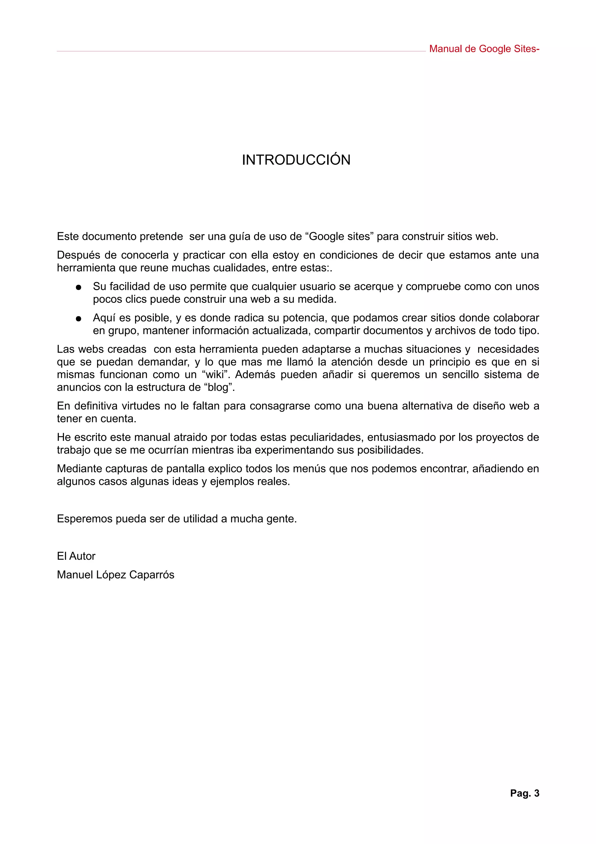 Manual de Google Sites-
INTRODUCCIÓN
Este documento pretende ser una guía de uso de “Google sites” para construir sitios web.
Después de conocerla y practicar con ella estoy en condiciones de decir que estamos ante una
herramienta que reune muchas cualidades, entre estas:.
● Su facilidad de uso permite que cualquier usuario se acerque y compruebe como con unos
pocos clics puede construir una web a su medida.
● Aquí es posible, y es donde radica su potencia, que podamos crear sitios donde colaborar
en grupo, mantener información actualizada, compartir documentos y archivos de todo tipo.
Las webs creadas con esta herramienta pueden adaptarse a muchas situaciones y necesidades
que se puedan demandar, y lo que mas me llamó la atención desde un principio es que en si
mismas funcionan como un “wiki”. Además pueden añadir si queremos un sencillo sistema de
anuncios con la estructura de “blog”.
En definitiva virtudes no le faltan para consagrarse como una buena alternativa de diseño web a
tener en cuenta.
He escrito este manual atraido por todas estas peculiaridades, entusiasmado por los proyectos de
trabajo que se me ocurrían mientras iba experimentando sus posibilidades.
Mediante capturas de pantalla explico todos los menús que nos podemos encontrar, añadiendo en
algunos casos algunas ideas y ejemplos reales.
Esperemos pueda ser de utilidad a mucha gente.
El Autor
Manuel López Caparrós
Pag. 3
 
