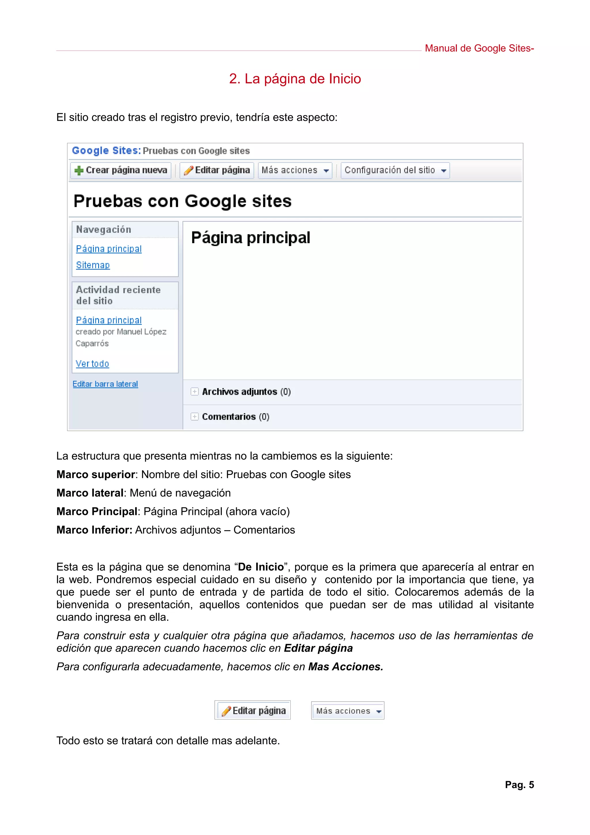 Manual de Google Sites-
2. La página de Inicio
El sitio creado tras el registro previo, tendría este aspecto:
La estructura que presenta mientras no la cambiemos es la siguiente:
Marco superior: Nombre del sitio: Pruebas con Google sites
Marco lateral: Menú de navegación
Marco Principal: Página Principal (ahora vacío)
Marco Inferior: Archivos adjuntos – Comentarios
Esta es la página que se denomina “De Inicio”, porque es la primera que aparecería al entrar en
la web. Pondremos especial cuidado en su diseño y contenido por la importancia que tiene, ya
que puede ser el punto de entrada y de partida de todo el sitio. Colocaremos además de la
bienvenida o presentación, aquellos contenidos que puedan ser de mas utilidad al visitante
cuando ingresa en ella.
Para construir esta y cualquier otra página que añadamos, hacemos uso de las herramientas de
edición que aparecen cuando hacemos clic en Editar página
Para configurarla adecuadamente, hacemos clic en Mas Acciones.
Todo esto se tratará con detalle mas adelante.
Pag. 5
 