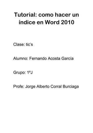 Tutorial: como hacer un
índice en Word 2010
Clase: tic’s
Alumno: Fernando Acosta García
Grupo: 1ºJ
Profe: Jorge Alberto Corral Burciaga
 