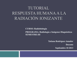 TUTORIAL
RESPUESTA HUMANAA LA
RADIACIÓN IONIZANTE
CURSO: Radiobiología
PROGRAMA: Radiología e Imágenes Diagnósticas
SEMESTRE:III
Tatiana Rodríguez Amador
Docente
Septiembre 10 2013
 