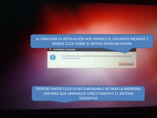 AL FINALIZAR LA INSTALACIÓN NOS APARECE EL SIGUIENTE MENSAJE Y
DAMOS CLICK SOBRE EL BOTON REINICIAR AHORA

DESPUES HACER CLICK ES RECOMENDABLE RETIRAR LA MEMORIA
USB PARA QUE ARRANQUE DIRECCTAMENTE EL SISTEMA
OPERATIVO

 