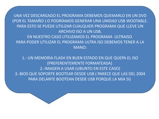 UNA VEZ DESCARGADO EL PROGRAMA DEBEMOS QUEMARLO EN UN DVD
(POR EL TAMAÑO ) O PODRÍAMOS GENERAR UNA UNIDAD USB WOOTABLE.
PARA ESTO SE PUEDE UTILIZAR CUALQUIER PROGRAMA QUE LLEVE UN
ARCHIVO ISO A UN USB.
EN NUESTRO CASO UTILIZAMOS EL PROGRAMA ULTRAISO.
PARA PODER UTILIZAR EL PROGRAMA ULTRA ISO DEBEMOS TENER A LA
MANO:
1.- UN MEMORIA FLASH EN BUEN ESTADO EN QUE QUEPA EL ISO
(PREFERENTEMENTE FORMATEADA)
2.-IMAGEN A USAR (UBUNTO EN ESTE CASO)
3.-BIOS QUE SOPORTE BOOTEAR DESDE USB ( PARECE QUE LAS DEL 2004
PARA DELANTE BOOTEAN DESDE USB PORQUE LA MIA SI)

 