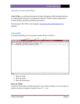 TUTORIAL CABRI II PLUS

¿De qué se trata Cabri II Plus?
Cabri II Plus es un software Reconocido de Interés Pedagógico (RIP) principalmente por
su simplicidad de utilización y su fundamento didáctico. Permite realizar animaciones y
construir gráficas asociadas a problemas geométricos.
Para descargar Cabri II Plus visita la página: http://www.cabri.com/download-cabri-2plus.html

Vista gráfica
Es la primera pantalla que se nos aparece cuando abrimos el software
1

2

3

1. Barra de Título
2. Barra de menús
3. Barra de herramientas

Barra de Título
La barra de Título indica el nombre del archivo que contiene la figura, si no se le asigna un
nombre esta barra le asignará el nombre Figura n° 1, 2, etc.

Peralta, Analía Edith

Página 3

 