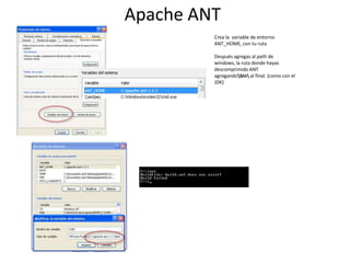 Apache ANT
Crea la variable de entorno
ANT_HOME, con tu ruta
Después agregas al path de
windows, la ruta donde hayas
descomprimido ANT
agregandobin al final. (como con el
JDK)

 