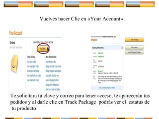 Vuelves hacer Clic en «Your Account»

Te solicitara tu clave y correo para tener acceso, te aparecerán tus
pedidos y al darle clic en Track Package podrás ver el estatus de
tu producto

 