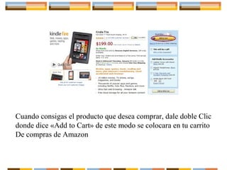 Cuando consigas el producto que desea comprar, dale doble Clic
donde dice «Add to Cart» de este modo se colocara en tu carrito
De compras de Amazon

 