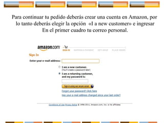 Para continuar tu pedido deberás crear una cuenta en Amazon, por
lo tanto deberás elegir la opción «I a new customer» e ingresar
En el primer cuadro tu correo personal.

 