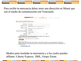 Para recibir tu mercancía debes tener una dirección en Miami que
son el medio de comunicación con Venezuela.

Medios para trasladar tu mercancía y a los cuales puedes
afiliarte: Liberty Express, DHL, Grupo Zoom.

 