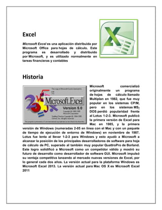 Excel
Microsoft Excel es una aplicación distribuida por
Microsoft Office para hojas de cálculo. Este
programa
es
desarrollado
y distribuido
por Microsoft, y es utilizado normalmente en
tareas financieras y contables

Historia
Microsoft
comercializó
originalmente
un
programa
de hojas de cálculo llamado
Multiplan en 1982, que fue muy
popular en los sistemas CP/M,
pero
en
los
sistemas MSDOS perdió popularidad frente
al Lotus 1-2-3. Microsoft publicó
la primera versión de Excel para
Mac en 1985, y la primera
versión de Windows (numeradas 2-05 en línea con el Mac y con un paquete
de tiempo de ejecución de entorno de Windows) en noviembre de 1987.
Lotus fue lenta al llevar 1-2-3 para Windows y esto ayudó a Microsoft a
alcanzar la posición de los principales desarrolladores de software para hoja
de cálculo de PC, superado al también muy popular QuattroPro de Borland.
Este logro solidificó a Microsoft como un competidor válido y mostró su
futuro de desarrollo como desarrollador de software GUI. Microsoft impulsó
su ventaja competitiva lanzando al mercado nuevas versiones de Excel, por
lo general cada dos años. La versión actual para la plataforma Windows es
Microsoft Excel 2013. La versión actual para Mac OS X es Microsoft Excel
2011

 