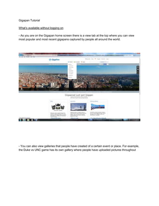 Gigapan Tutorial
What’s available without logging on
- As you are on the Gigapan home screen there is a view tab at the top where you can view
most popular and most recent gigapans captured by people all around the world.

- You can also view galleries that people have created of a certain event or place. For example,
the Duke vs UNC game has its own gallery where people have uploaded pictures throughout

 