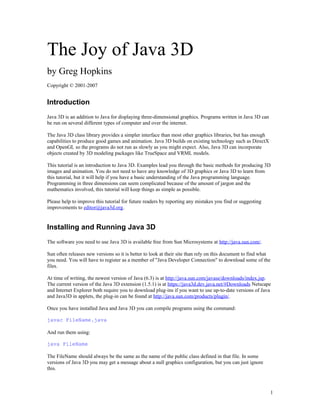 The Joy of Java 3D
by Greg Hopkins
Copyright © 2001-2007

Introduction
Java 3D is an addition to Java for displaying three-dimensional graphics. Programs written in Java 3D can
be run on several different types of computer and over the internet.
The Java 3D class library provides a simpler interface than most other graphics libraries, but has enough
capabilities to produce good games and animation. Java 3D builds on existing technology such as DirectX
and OpenGL so the programs do not run as slowly as you might expect. Also, Java 3D can incorporate
objects created by 3D modeling packages like TrueSpace and VRML models.
This tutorial is an introduction to Java 3D. Examples lead you through the basic methods for producing 3D
images and animation. You do not need to have any knowledge of 3D graphics or Java 3D to learn from
this tutorial, but it will help if you have a basic understanding of the Java programming language.
Programming in three dimensions can seem complicated because of the amount of jargon and the
mathematics involved, this tutorial will keep things as simple as possible.
Please help to improve this tutorial for future readers by reporting any mistakes you find or suggesting
improvements to editor@java3d.org.

Installing and Running Java 3D
The software you need to use Java 3D is available free from Sun Microsystems at http://java.sun.com/.
Sun often releases new versions so it is better to look at their site than rely on this document to find what
you need. You will have to register as a member of "Java Developer Connection" to download some of the
files.
At time of writing, the newest version of Java (6.3) is at http://java.sun.com/javase/downloads/index.jsp.
The current version of the Java 3D extension (1.5.1) is at https://java3d.dev.java.net/#Downloads Netscape
and Internet Explorer both require you to download plug-ins if you want to use up-to-date versions of Java
and Java3D in applets, the plug-in can be found at http://java.sun.com/products/plugin/.
Once you have installed Java and Java 3D you can compile programs using the command:
javac FileName.java
And run them using:
java FileName
The FileName should always be the same as the name of the public class defined in that file. In some
versions of Java 3D you may get a message about a null graphics configuration, but you can just ignore
this.

1

 