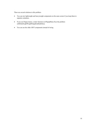 There are several solutions to this problem:
•

You can mix lightweight and heavyweight components on the same screen if you keep them in
separate containers.

•

If you use Popup menus, a static function on JPopupMenu fixes the problem:
setDefaultLightWeightPopupEnabled(false);

•

You can use the older AWT components instead of swing.

10

 