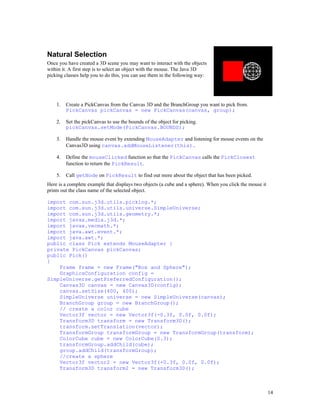 Natural Selection
Once you have created a 3D scene you may want to interact with the objects
within it. A first step is to select an object with the mouse. The Java 3D
picking classes help you to do this, you can use them in the following way:

1.

Create a PickCanvas from the Canvas 3D and the BranchGroup you want to pick from.
PickCanvas pickCanvas = new PickCanvas(canvas, group);

2.

Set the pickCanvas to use the bounds of the object for picking.
pickCanvas.setMode(PickCanvas.BOUNDS);

3.

Handle the mouse event by extending MouseAdapter and listening for mouse events on the
Canvas3D using canvas.addMouseListener(this).

4.

Define the mouseClicked function so that the PickCanvas calls the PickClosest
function to return the PickResult.

5.

Call getNode on PickResult to find out more about the object that has been picked.

Here is a complete example that displays two objects (a cube and a sphere). When you click the mouse it
prints out the class name of the selected object.
import com.sun.j3d.utils.picking.*;
import com.sun.j3d.utils.universe.SimpleUniverse;
import com.sun.j3d.utils.geometry.*;
import javax.media.j3d.*;
import javax.vecmath.*;
import java.awt.event.*;
import java.awt.*;
public class Pick extends MouseAdapter {
private PickCanvas pickCanvas;
public Pick()
{
Frame frame = new Frame("Box and Sphere");
GraphicsConfiguration config =
SimpleUniverse.getPreferredConfiguration();
Canvas3D canvas = new Canvas3D(config);
canvas.setSize(400, 400);
SimpleUniverse universe = new SimpleUniverse(canvas);
BranchGroup group = new BranchGroup();
// create a color cube
Vector3f vector = new Vector3f(-0.3f, 0.0f, 0.0f);
Transform3D transform = new Transform3D();
transform.setTranslation(vector);
TransformGroup transformGroup = new TransformGroup(transform);
ColorCube cube = new ColorCube(0.3);
transformGroup.addChild(cube);
group.addChild(transformGroup);
//create a sphere
Vector3f vector2 = new Vector3f(+0.3f, 0.0f, 0.0f);
Transform3D transform2 = new Transform3D();

14

 