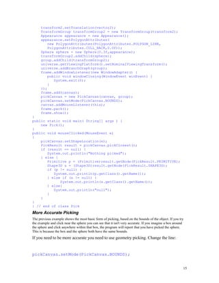 transform2.setTranslation(vector2);
TransformGroup transformGroup2 = new TransformGroup(transform2);
Appearance appearance = new Appearance();
appearance.setPolygonAttributes(
new PolygonAttributes(PolygonAttributes.POLYGON_LINE,
PolygonAttributes.CULL_BACK,0.0f));
Sphere sphere = new Sphere(0.3f,appearance);
transformGroup2.addChild(sphere);
group.addChild(transformGroup2);
universe.getViewingPlatform().setNominalViewingTransform();
universe.addBranchGraph(group);
frame.addWindowListener(new WindowAdapter() {
public void windowClosing(WindowEvent winEvent) {
System.exit(0);
}
});
frame.add(canvas);
pickCanvas = new PickCanvas(canvas, group);
pickCanvas.setMode(PickCanvas.BOUNDS);
canvas.addMouseListener(this);
frame.pack();
frame.show();
}
public static void main( String[] args ) {
new Pick();
}
public void mouseClicked(MouseEvent e)
{
pickCanvas.setShapeLocation(e);
PickResult result = pickCanvas.pickClosest();
if (result == null) {
System.out.println("Nothing picked");
} else {
Primitive p = (Primitive)result.getNode(PickResult.PRIMITIVE);
Shape3D s = (Shape3D)result.getNode(PickResult.SHAPE3D);
if (p != null) {
System.out.println(p.getClass().getName());
} else if (s != null) {
System.out.println(s.getClass().getName());
} else{
System.out.println("null");
}
}
}
} // end of class Pick

More Accurate Picking
The previous example shows the most basic form of picking, based on the bounds of the object. If you try
the example and click near the sphere you can see that it isn't very accurate. If you imagine a box around
the sphere and click anywhere within that box, the program will report that you have picked the sphere.
This is because the box and the sphere both have the same bounds.

If you need to be more accurate you need to use geometry picking. Change the line:

pickCanvas.setMode(PickCanvas.BOUNDS);
15

 