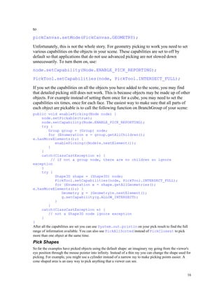 to
pickCanvas.setMode(PickCanvas.GEOMETRY);
Unfortunately, this is not the whole story. For geometry picking to work you need to set
various capabilities on the objects in your scene. These capabilities are set to off by
default so that applications that do not use advanced picking are not slowed down
unnecessarily. To turn them on, use:
node.setCapability(Node.ENABLE_PICK_REPORTING);
PickTool.setCapabilities(node, PickTool.INTERSECT_FULL);
If you set the capabilities on all the objects you have added to the scene, you may find
that detailed picking still does not work. This is because objects may be made up of other
objects. For example instead of setting them once for a cube, you may need to set the
capabilities six times, once for each face. The easiest way to make sure that all parts of
each object are pickable is to call the following function on BranchGroup of your scene:
public void enablePicking(Node node) {
node.setPickable(true);
node.setCapability(Node.ENABLE_PICK_REPORTING);
try {
Group group = (Group) node;
for (Enumeration e = group.getAllChildren();
e.hasMoreElements();) {
enablePicking((Node)e.nextElement());
}
}
catch(ClassCastException e) {
// if not a group node, there are no children so ignore
exception
}
try {
Shape3D shape = (Shape3D) node;
PickTool.setCapabilities(node, PickTool.INTERSECT_FULL);
for (Enumeration e = shape.getAllGeometries();
e.hasMoreElements();) {
Geometry g = (Geometry)e.nextElement();
g.setCapability(g.ALLOW_INTERSECT);
}
}
catch(ClassCastException e) {
// not a Shape3D node ignore exception
}
}
After all the capabilities are set you can use System.out.println on your pick result to find the full
range of information available. You can also use PickAllSorted instead of PickClosest to pick
more than one object at the same time.

Pick Shapes
So far the examples have picked objects using the default shape: an imaginary ray going from the viewer's
eye position through the mouse pointer into infinity. Instead of a thin ray you can change the shape used for
picking. For example, you might use a cylinder instead of a narrow ray to make picking points easier. A
cone shaped area is an easy way to pick anything that a viewer can see.

16

 