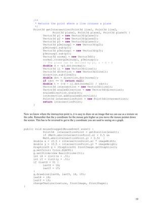 /**
* Returns the point where a line crosses a plane
*/
Point3d getIntersection(Point3d line1, Point3d line2,
Point3d plane1, Point3d plane2, Point3d plane3) {
Vector3d p1 = new Vector3d(plane1);
Vector3d p2 = new Vector3d(plane2);
Vector3d p3 = new Vector3d(plane3);
Vector3d p2minusp1 = new Vector3d(p2);
p2minusp1.sub(p1);
Vector3d p3minusp1 = new Vector3d(p3);
p3minusp1.sub(p1);
Vector3d normal = new Vector3d();
normal.cross(p2minusp1, p3minusp1);
// The plane can be defined by p1, n + d = 0
double d = -p1.dot(normal);
Vector3d i1 = new Vector3d(line1);
Vector3d direction = new Vector3d(line1);
direction.sub(line2);
double dot = direction.dot(normal);
if (dot == 0) return null;
double t = (-d - i1.dot(normal)) / (dot);
Vector3d intersection = new Vector3d(line1);
Vector3d scaledDirection = new Vector3d(direction);
scaledDirection.scale(t);
intersection.add(scaledDirection);
Point3d intersectionPoint = new Point3d(intersection);
return intersectionPoint;
}
Now we know where the intersection point is, it is easy to draw on an image that we can use as a texture on
the cube. Remember that the y coordinate for the mouse gets higher as you move the mouse pointer down
the screen. This has to be reversed to get to the y coordinate you are used to seeing on a graph.
public void mouseDragged(MouseEvent event) {
Point3d intersectionPoint = getPosition(event);
if (Math.abs(intersectionPoint.x) < 0.5 &&
Math.abs(intersectionPoint.y) < 0.5) {
double x = (0.5 + intersectionPoint.x) * imageWidth;
double y = (0.5 - intersectionPoint.y) * imageHeight;
Graphics2D g = (Graphics2D) frontImage.getGraphics();
g.setColor( Color.BLACK);
g.setStroke(new BasicStroke(3));
int iX = (int)(x + .5);
int iY = (int)(y + .5);
if (lastX < 0) {
lastX = iX;
lastY = iY;
}
g.drawLine(lastX, lastY, iX, iY);
lastX = iX;
lastY = iY;
changeTexture(texture, frontImage, frontShape);
}

19

 