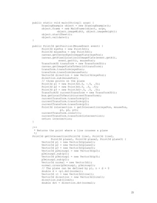 public static void main(String[] args) {
DrawingExample object = new DrawingExample();
object.frame = new MainFrame(object, args,
object.imageWidth, object.imageHeight);
object.startSheet();
object.validate();
}
public Point3d getPosition(MouseEvent event) {
Point3d eyePos = new Point3d();
Point3d mousePos = new Point3d();
canvas.getCenterEyeInImagePlate(eyePos);
canvas.getPixelLocationInImagePlate(event.getX(),
event.getY(), mousePos);
Transform3D transform = new Transform3D();
canvas.getImagePlateToVworld(transform);
transform.transform(eyePos);
transform.transform(mousePos);
Vector3d direction = new Vector3d(eyePos);
direction.sub(mousePos);
// three points on the plane
Point3d p1 = new Point3d(.5, -.5, .5);
Point3d p2 = new Point3d(.5, .5, .5);
Point3d p3 = new Point3d(-.5, .5, .5);
Transform3D currentTransform = new Transform3D();
box.getLocalToVworld(currentTransform);
currentTransform.transform(p1);
currentTransform.transform(p2);
currentTransform.transform(p3);
Point3d intersection = getIntersection(eyePos, mousePos,
p1, p2, p3);
currentTransform.invert();
currentTransform.transform(intersection);
return intersection;
}
/**
* Returns the point where a line crosses a plane
*/
Point3d getIntersection(Point3d line1, Point3d line2,
Point3d plane1, Point3d plane2, Point3d plane3) {
Vector3d p1 = new Vector3d(plane1);
Vector3d p2 = new Vector3d(plane2);
Vector3d p3 = new Vector3d(plane3);
Vector3d p2minusp1 = new Vector3d(p2);
p2minusp1.sub(p1);
Vector3d p3minusp1 = new Vector3d(p3);
p3minusp1.sub(p1);
Vector3d normal = new Vector3d();
normal.cross(p2minusp1, p3minusp1);
// The plane can be defined by p1, n + d = 0
double d = -p1.dot(normal);
Vector3d i1 = new Vector3d(line1);
Vector3d direction = new Vector3d(line1);
direction.sub(line2);
double dot = direction.dot(normal);

21

 
