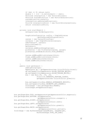 if (dot == 0) return null;
double t = (-d - i1.dot(normal)) / (dot);
Vector3d intersection = new Vector3d(line1);
Vector3d scaledDirection = new Vector3d(direction);
scaledDirection.scale(t);
intersection.add(scaledDirection);
Point3d intersectionPoint = new Point3d(intersection);
return intersectionPoint;
}
private void startSheet() {
setLayout(new BorderLayout());
GraphicsConfiguration config = SimpleUniverse
.getPreferredConfiguration();
canvas = new Canvas3D(config);
universe = new SimpleUniverse(canvas);
add("Center", canvas);
positionViewer();
getScene();
universe.addBranchGraph(group);
pickCanvas = new PickCanvas(canvas, group);
pickCanvas.setMode(PickInfo.PICK_BOUNDS);
canvas.addMouseMotionListener(this);
frame.addMouseMotionListener(this);
canvas.addMouseListener(this);
frame.addMouseListener(this);
}
public void getScene() {
addLights(group);
Appearance ap = getAppearance(new Color3f(Color.blue));
ap.setCapability(Appearance.ALLOW_TEXTURE_WRITE);
ap.setCapability(Appearance.ALLOW_TEXGEN_WRITE);
box = new Box(.5f, .5f, .5f,
Primitive.GENERATE_TEXTURE_COORDS,
getAppearance(new Color3f(Color.green)));
box.setCapability(Box.ENABLE_APPEARANCE_MODIFY);
box.setCapability(Box.GEOMETRY_NOT_SHARED);
frontShape = box.getShape(Box.FRONT);
frontShape.setAppearance(ap);

box.getShape(Box.TOP).setAppearance(getAppearance(Color.magenta));
box.getShape(Box.BOTTOM).setAppearance(
getAppearance(Color.orange)); ;
box.getShape(Box.RIGHT).setAppearance(
getAppearance(Color.red));
box.getShape(Box.LEFT).setAppearance(
getAppearance(Color.green));
box.getShape(Box.BACK).setAppearance(
getAppearance(Color.yellow));
frontImage = new BufferedImage(imageWidth, imageHeight,
BufferedImage.TYPE_INT_RGB);

22

 