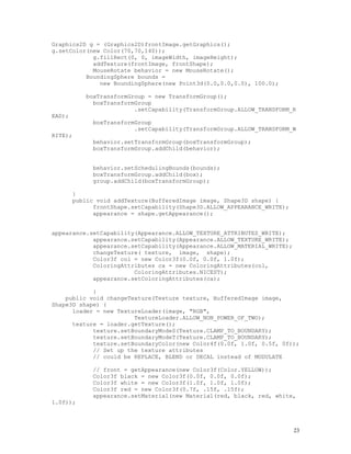 Graphics2D g = (Graphics2D)frontImage.getGraphics();
g.setColor(new Color(70,70,140));
g.fillRect(0, 0, imageWidth, imageHeight);
addTexture(frontImage, frontShape);
MouseRotate behavior = new MouseRotate();
BoundingSphere bounds =
new BoundingSphere(new Point3d(0.0,0.0,0.0), 100.0);
boxTransformGroup = new TransformGroup();
boxTransformGroup
.setCapability(TransformGroup.ALLOW_TRANSFORM_R

EAD);

boxTransformGroup
.setCapability(TransformGroup.ALLOW_TRANSFORM_W
RITE);

behavior.setTransformGroup(boxTransformGroup);
boxTransformGroup.addChild(behavior);
behavior.setSchedulingBounds(bounds);
boxTransformGroup.addChild(box);
group.addChild(boxTransformGroup);
}
public void addTexture(BufferedImage image, Shape3D shape) {
frontShape.setCapability(Shape3D.ALLOW_APPEARANCE_WRITE);
appearance = shape.getAppearance();

appearance.setCapability(Appearance.ALLOW_TEXTURE_ATTRIBUTES_WRITE);
appearance.setCapability(Appearance.ALLOW_TEXTURE_WRITE);
appearance.setCapability(Appearance.ALLOW_MATERIAL_WRITE);
changeTexture( texture, image, shape);
Color3f col = new Color3f(0.0f, 0.0f, 1.0f);
ColoringAttributes ca = new ColoringAttributes(col,
ColoringAttributes.NICEST);
appearance.setColoringAttributes(ca);
}
public void changeTexture(Texture texture, BufferedImage image,
Shape3D shape) {
loader = new TextureLoader(image, "RGB",
TextureLoader.ALLOW_NON_POWER_OF_TWO);
texture = loader.getTexture();
texture.setBoundaryModeS(Texture.CLAMP_TO_BOUNDARY);
texture.setBoundaryModeT(Texture.CLAMP_TO_BOUNDARY);
texture.setBoundaryColor(new Color4f(0.0f, 1.0f, 0.5f, 0f));
// Set up the texture attributes
// could be REPLACE, BLEND or DECAL instead of MODULATE

1.0f));

// front = getAppearance(new Color3f(Color.YELLOW));
Color3f black = new Color3f(0.0f, 0.0f, 0.0f);
Color3f white = new Color3f(1.0f, 1.0f, 1.0f);
Color3f red = new Color3f(0.7f, .15f, .15f);
appearance.setMaterial(new Material(red, black, red, white,

23

 