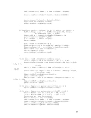 TextureAttributes texAttr = new TextureAttributes();
texAttr.setTextureMode(TextureAttributes.REPLACE);
appearance.setTextureAttributes(texAttr);
appearance.setTexture(texture);
shape.setAppearance(appearance);
}
BufferedImage getStartingImage(int i, int width, int height) {
BufferedImage image = new BufferedImage(width, height,
BufferedImage.TYPE_INT_RGB);
Graphics2D g = (Graphics2D)image.getGraphics();
g.setColor(new Color(70,70,140));
g.fillRect(0, 0, width, height);
return image;
}
public void positionViewer() {
ViewingPlatform vp = universe.getViewingPlatform();
TransformGroup tg1 = vp.getViewPlatformTransform();
Transform3D t3d = new Transform3D();
tg1.getTransform(t3d);
vp.setNominalViewingTransform();
}
public static void addLights(BranchGroup group) {
Color3f light1Color = new Color3f(0.7f, 0.8f, 0.8f);
BoundingSphere bounds = new BoundingSphere(new Point3d(0.0,
0.0, 0.0),
100.0);
Vector3f light1Direction = new Vector3f(4.0f, -7.0f,
-12.0f);
DirectionalLight light1 = new DirectionalLight(light1Color,
light1Direction);
light1.setInfluencingBounds(bounds);
group.addChild(light1);
AmbientLight light2 = new AmbientLight(new Color3f(0.3f,
0.3f, 0.3f));
light2.setInfluencingBounds(bounds);
group.addChild(light2);
}
public static Appearance getAppearance(Color color) {
return getAppearance(new Color3f(color));
}
public static Appearance getAppearance(Color3f color) {
Color3f black = new Color3f(0.0f, 0.0f, 0.0f);
Color3f white = new Color3f(1.0f, 1.0f, 1.0f);
Appearance ap = new Appearance();
Texture texture = new Texture2D();
TextureAttributes texAttr = new TextureAttributes();
texAttr.setTextureMode(TextureAttributes.MODULATE);
texture.setBoundaryModeS(Texture.WRAP);
texture.setBoundaryModeT(Texture.WRAP);

24

 