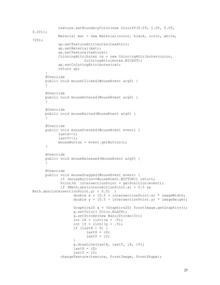 0.0f));
70f);

texture.setBoundaryColor(new Color4f(0.0f, 1.0f, 0.0f,
Material mat = new Material(color, black, color, white,
ap.setTextureAttributes(texAttr);
ap.setMaterial(mat);
ap.setTexture(texture);
ColoringAttributes ca = new ColoringAttributes(color,
ColoringAttributes.NICEST);
ap.setColoringAttributes(ca);
return ap;

}
@Override
public void mouseClicked(MouseEvent arg0) {
}
@Override
public void mouseEntered(MouseEvent arg0) {
}
@Override
public void mouseExited(MouseEvent arg0) {
}

@Override
public void mousePressed(MouseEvent event) {
lastX=-1;
lastY=-1;
mouseButton = event.getButton();
}
@Override
public void mouseReleased(MouseEvent arg0) {
}
@Override
public void mouseDragged(MouseEvent event) {
if (mouseButton==MouseEvent.BUTTON1) return;
Point3d intersectionPoint = getPosition(event);
if (Math.abs(intersectionPoint.x) < 0.5 &&
Math.abs(intersectionPoint.y) < 0.5) {
double x = (0.5 + intersectionPoint.x) * imageWidth;
double y = (0.5 - intersectionPoint.y) * imageHeight;
Graphics2D g = (Graphics2D) frontImage.getGraphics();
g.setColor( Color.BLACK);
g.setStroke(new BasicStroke(3));
int iX = (int)(x + .5);
int iY = (int)(y + .5);
if (lastX < 0) {
lastX = iX;
lastY = iY;
}
g.drawLine(lastX, lastY, iX, iY);
lastX = iX;
lastY = iY;
changeTexture(texture, frontImage, frontShape);

25

 