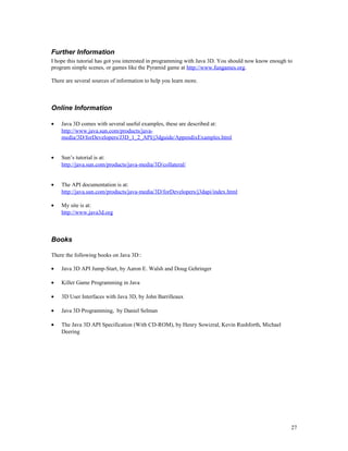 Further Information
I hope this tutorial has got you interested in programming with Java 3D. You should now know enough to
program simple scenes, or games like the Pyramid game at http://www.fungames.org.
There are several sources of information to help you learn more.

Online Information
•

Java 3D comes with several useful examples, these are described at:
http://www.java.sun.com/products/javamedia/3D/forDevelopers/J3D_1_2_API/j3dguide/AppendixExamples.html

•

Sun’s tutorial is at:
http://java.sun.com/products/java-media/3D/collateral/

•

The API documentation is at:
http://java.sun.com/products/java-media/3D/forDevelopers/j3dapi/index.html

•

My site is at:
http://www.java3d.org

Books
There the following books on Java 3D::
•

Java 3D API Jump-Start, by Aaron E. Walsh and Doug Gehringer

•

Killer Game Programming in Java

•

3D User Interfaces with Java 3D, by John Barrilleaux

•

Java 3D Programming, by Daniel Selman

•

The Java 3D API Specification (With CD-ROM), by Henry Sowizral, Kevin Rushforth, Michael
Deering

27

 