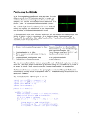 Positioning the Objects
So far, the examples have created objects in the same place, the center
of the universe. In Java 3D, locations are described by using x, y, z
coordinates. Increasing coordinates go along the x-axis to the right,
along the y-axis upwards, and along the z-axis out of the screen. In the
picture, x, y and z are represented by spheres, cones and cylinders.
This is called a “right-handed” coordinate system because the thumb
and first two fingers of your right hand can be used to represent the
three directions. All the distances are measured in meters.
To place your objects in the scene, you start at point (0,0,0), and then move the objects wherever you want.
Moving the objects is called a “transformation”, so the classes you use are: TransformGroup and
Transform3D. You add both the object and the Transform3D to a TransformGroup before adding the
TransformGroup to the rest of your scene.

Step
1. Create a transform, a transform group and an object
2.
3.
4.
5.

Specify a location for the object
Set the transform to move (translate) the object to
that location
Add the transform to the transform group
Add the object to the transform group

Example
Transform transform= new Transform3D();
TransformGroup tg = new TransformGroup();
Cone cone = new Cone(0.5f, 0.5f);
Vector3f vector = new Vector3f(-.2f,.1f , -.4f);
transform.setTranslation(vector);
tg.setTransform(transform);
tg.addChild(cone);

This may seem complicated, but the transform groups enable you to collect objects together and move them
as one unit. For example, a table could be made up of cylinders for legs and a box for the top. If you add all
the parts of the table to a single transform group, you can move the whole table with one translation.
The Transform3D class can do much more than specifying the co-ordinates of the object. The functions
include setScale to change the size of an object and rotX, rotY and rotZ for rotating an object around each
axis (counter clockwise).
This example displays the different objects on each axis.
import
import
import
import

com.sun.j3d.utils.geometry.*;
com.sun.j3d.utils.universe.*;
javax.media.j3d.*;
javax.vecmath.*;

public class Position {
public Position() {
SimpleUniverse universe = new SimpleUniverse();
BranchGroup group = new BranchGroup();
// X axis made of spheres
for (float x = -1.0f; x <= 1.0f; x = x + 0.1f)
{
Sphere sphere = new Sphere(0.05f);
TransformGroup tg = new TransformGroup();
Transform3D transform = new Transform3D();

4

 