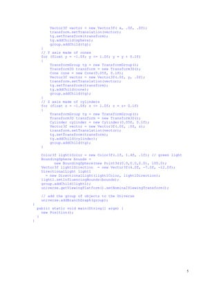 Vector3f vector = new Vector3f( x, .0f, .0f);
transform.setTranslation(vector);
tg.setTransform(transform);
tg.addChild(sphere);
group.addChild(tg);
}
// Y axis made of cones
for (float y = -1.0f; y <= 1.0f; y = y + 0.1f)
{
TransformGroup tg = new TransformGroup();
Transform3D transform = new Transform3D();
Cone cone = new Cone(0.05f, 0.1f);
Vector3f vector = new Vector3f(.0f, y, .0f);
transform.setTranslation(vector);
tg.setTransform(transform);
tg.addChild(cone);
group.addChild(tg);
}
// Z axis made of cylinders
for (float z = -1.0f; z <= 1.0f; z = z+ 0.1f)
{
TransformGroup tg = new TransformGroup();
Transform3D transform = new Transform3D();
Cylinder cylinder = new Cylinder(0.05f, 0.1f);
Vector3f vector = new Vector3f(.0f, .0f, z);
transform.setTranslation(vector);
tg.setTransform(transform);
tg.addChild(cylinder);
group.addChild(tg);
}
Color3f light1Color = new Color3f(.1f, 1.4f, .1f); // green light
BoundingSphere bounds =
new BoundingSphere(new Point3d(0.0,0.0,0.0), 100.0);
Vector3f light1Direction = new Vector3f(4.0f, -7.0f, -12.0f);
DirectionalLight light1
= new DirectionalLight(light1Color, light1Direction);
light1.setInfluencingBounds(bounds);
group.addChild(light1);
universe.getViewingPlatform().setNominalViewingTransform();
// add the group of objects to the Universe
universe.addBranchGraph(group);
}
public static void main(String[] args) {
new Position();
}
}

5

 