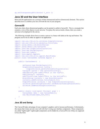 ap.setTransparencyAttributes( t_attr );

Java 3D and the User Interface
Most real-life applications use a mixture of three dimensional and two-dimensional elements. This section
describes how to combine your Java 3D with the rest of your program.

Canvas3D
Each area where three-dimensional graphics can be painted is called a Canvas3D. This is a rectangle that
contains a view of the objects in your universe. You place the canvas inside a frame, then you create a
universe to be displayed in the canvas.
The following example shows how to create a canvas in a frame with labels at the top and bottom. The
program can be run as either an applet or an application.
import
import
import
import
import
import
import
import
import
public

com.sun.j3d.utils.universe.SimpleUniverse;
com.sun.j3d.utils.geometry.ColorCube;
javax.media.j3d.BranchGroup;
javax.media.j3d.Canvas3D;
java.awt.GraphicsConfiguration;
java.awt.BorderLayout;
java.awt.Label;
java.applet.Applet;
com.sun.j3d.utils.applet.MainFrame;
class CanvasDemo extends Applet {

public CanvasDemo()

{

setLayout(new BorderLayout());
GraphicsConfiguration config =
SimpleUniverse.getPreferredConfiguration();
Canvas3D canvas = new Canvas3D(config);
add("North",new Label("This is the top"));
add("Center", canvas);
add("South",new Label("This is the bottom"));
BranchGroup contents = new BranchGroup();
contents.addChild(new ColorCube(0.3));
SimpleUniverse universe = new SimpleUniverse(canvas);
universe.getViewingPlatform().setNominalViewingTransform();
universe.addBranchGraph(contents);
}
public static void main( String[] args ) {
CanvasDemo demo = new CanvasDemo();
new MainFrame(demo,400,400);
}
}

Java 3D and Swing
The Canvas3D takes advantage of your computer’s graphics card to increase performance. Unfortunately,
this means that it does not mix very well with Sun’s swing user interface components. These components
are called “lightweight” Lightweight components can be hidden by a Canvas3D even if they are supposed
to be at the front.

9

 