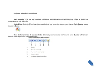 Ahí podrás observar sus herramientas:

Barra de título: Es la que nos muestra el nombre del documento en el que empezamos a trabajar el nombre del
programa que se está utilizando.
Botón Office: Botón de Office: haga clic en este botón al usar comandos básicos, como Nuevo, Abrir, Guardar como,
Imprimir y Cerrar.

Barra de herramientas de acceso rápido: Esta incluye comandos de uso frecuente como Guardar y Deshacer.
También puede agregar sus comandos favoritos.

11

 