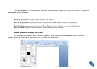 Cinta de opciones: aquí encontrará los comandos necesarios para trabajar. Es igual que un "Menú" o "barras de
herramientas" en otro programa.

Vistas del documento: muestra el documento que está editando.
Barra de desplazamiento: permite cambiar la posición en la pantalla del documento que está editando.
Control deslizante del zoom: permite cambiar la configuración de zoom del documento que está editando.
Barra de estado: muestra información acerca del documento que está editando

Ahora te enseñamos a realizar una portada:
Una vez abierto el documento te vas a la opción Insertar y ahí te aparece la opción Portada le das clic y después
escoges la que más te agrade o la que necesites para tu trabajo que vas a realizar.

12

 