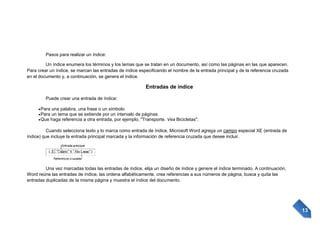 Pasos para realizar un índice:
Un índice enumera los términos y los temas que se tratan en un documento, así como las páginas en las que aparecen.
Para crear un índice, se marcan las entradas de índice especificando el nombre de la entrada principal y de la referencia cruzada
en el documento y, a continuación, se genera el índice.

Entradas de índice
Puede crear una entrada de índice:
Para una palabra, una frase o un símbolo
Para un tema que se extiende por un intervalo de páginas
Que haga referencia a otra entrada, por ejemplo, "Transporte. Vea Bicicletas".
Cuando selecciona texto y lo marca como entrada de índice, Microsoft Word agrega un campo especial XE (entrada de
índice) que incluye la entrada principal marcada y la información de referencia cruzada que desee incluir.

Una vez marcadas todas las entradas de índice, elija un diseño de índice y genere el índice terminado. A continuación,
Word reúne las entradas de índice, las ordena alfabéticamente, crea referencias a sus números de página, busca y quita las
entradas duplicadas de la misma página y muestra el índice del documento.

13

 
