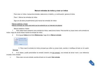 Marcar entradas de índice y crear un índice
Para crear un índice, marque las entradas, seleccione un diseño y, a continuación, genere el índice.
Paso 1: Marcar las entradas de índice
Siga uno de estos procedimientos para marcar las entradas de índice:
Marcar palabras o frases
Marcar entradas de índice para texto que se extiende por un intervalo de páginas
Marcar palabras o frases
1.
Para utilizar texto existente como entrada de índice, seleccione el texto. Para escribir su propio texto como entrada de
índice, haga clic donde desee insertar la entrada de índice.
2.

En el grupo Índice de la ficha Referencias, haga clic en Marcar entrada.

3. Para crear la entrada de índice principal que utilice su propio texto, escriba o modifique el texto en el cuadro
Entrada.
4.
Si lo desea, puede personalizar la entrada creando una sub entrada, una entrada de tercer nivel o una referencia
cruzada a otra entrada:
Para crear una sub entrada, escriba el texto en el cuadro Sub entrada.

14

 