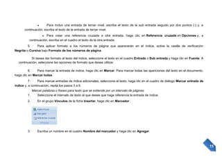 Para incluir una entrada de tercer nivel, escriba el texto de la sub entrada seguido por dos puntos (:) y, a
continuación, escriba el texto de la entrada de tercer nivel.
Para crear una referencia cruzada a otra entrada, haga clic en Referencia cruzada en Opciones y, a
continuación, escriba en el cuadro el texto de la otra entrada.
5.
Para aplicar formato a los números de página que aparecerán en el índice, active la casilla de verificación
Negrita o Cursiva bajo Formato de los números de página.
Si desea dar formato al texto del índice, seleccione el texto en el cuadro Entrada o Sub entrada y haga clic en Fuente. A
continuación, seleccione las opciones de formato que desea utilizar.
6.
Para marcar la entrada de índice, haga clic en Marcar. Para marcar todas las apariciones del texto en el documento,
haga clic en Marcar todas.
7.
Para marcar entradas de índice adicionales, seleccione el texto, haga clic en el cuadro de diálogo Marcar entrada de
índice y, a continuación, repita los pasos 3 a 6.
Marcar palabras o frases para texto que se extiende por un intervalo de páginas
1.
Seleccione el intervalo de texto al que desee que haga referencia la entrada de índice.
2.

En el grupo Vínculos de la ficha Insertar, haga clic en Marcador.

3.

Escriba un nombre en el cuadro Nombre del marcador y haga clic en Agregar.

15

 