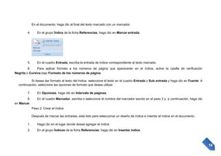 En el documento, haga clic al final del texto marcado con un marcador.
4.

En el grupo Índice de la ficha Referencias, haga clic en Marcar entrada.

5.

En el cuadro Entrada, escriba la entrada de índice correspondiente al texto marcado.

6.
Para aplicar formato a los números de página que aparecerán en el índice, active la casilla de verificación
Negrita o Cursiva bajo Formato de los números de página.
Si desea dar formato al texto del índice, seleccione el texto en el cuadro Entrada o Sub entrada y haga clic en Fuente. A
continuación, seleccione las opciones de formato que desea utilizar.
7.
8.
en Marcar.

En Opciones, haga clic en Intervalo de páginas.
En el cuadro Marcador, escriba o seleccione el nombre del marcador escrito en el paso 3 y, a continuación, haga clic
Paso 2: Crear el índice
Después de marcar las entradas, está listo para seleccionar un diseño de índice e insertar el índice en el documento.

1.

Haga clic en el lugar donde desea agregar el índice.

2.

En el grupo Índices de la ficha Referencias, haga clic en Insertar índice.

16

 