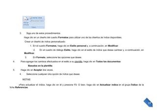 3.

Siga uno de estos procedimientos:
Haga clic en un diseño del cuadro Formatos para utilizar uno de los diseños de índice disponibles.
Crear un diseño de índice personalizado:
1. En el cuadro Formatos, haga clic en Estilo personal y, a continuación, en Modificar.
2.
Modificar.
3.

4.

En el cuadro de diálogo Estilo, haga clic en el estilo de índice que desea cambiar y, a continuación, en

En Formato, seleccione las opciones que desee.

Para agregar los cambios efectuados en el estilo a su plantilla, haga clic en Todos los documentos
Basados en la plantilla.

5.

Haga clic en Aceptar dos veces.
4.

Seleccione cualquier otra opción de índice que desee.
NOTAS

Para actualizar el índice, haga clic en él y presione F9. O bien, haga clic en Actualizar índice en el grupo Índice de la
ficha Referencias.

17

 