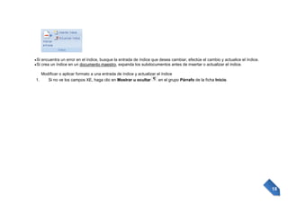 Si encuentra un error en el índice, busque la entrada de índice que desea cambiar, efectúe el cambio y actualice el índice.
Si crea un índice en un documento maestro, expanda los subdocumentos antes de insertar o actualizar el índice.
Modificar o aplicar formato a una entrada de índice y actualizar el índice
1.
Si no ve los campos XE, haga clic en Mostrar u ocultar
en el grupo Párrafo de la ficha Inicio.

18

 