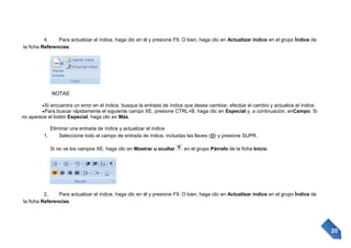 4.
Para actualizar el índice, haga clic en él y presione F9. O bien, haga clic en Actualizar índice en el grupo Índice de
la ficha Referencias.

NOTAS
Si encuentra un error en el índice, busque la entrada de índice que desea cambiar, efectúe el cambio y actualice el índice.
Para buscar rápidamente el siguiente campo XE, presione CTRL+B, haga clic en Especial y, a continuación, enCampo. Si
no aparece el botón Especial, haga clic en Más.
Eliminar una entrada de índice y actualizar el índice
1.
Seleccione todo el campo de entrada de índice, incluidas las llaves ({}) y presione SUPR.
Si no ve los campos XE, haga clic en Mostrar u ocultar

en el grupo Párrafo de la ficha Inicio.

2.
Para actualizar el índice, haga clic en él y presione F9. O bien, haga clic en Actualizar índice en el grupo Índice de
la ficha Referencias.

20

 