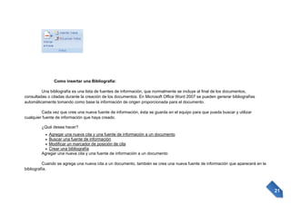 Como insertar una Bibliografía:
Una bibliografía es una lista de fuentes de información, que normalmente se incluye al final de los documentos,
consultadas o citadas durante la creación de los documentos. En Microsoft Office Word 2007 se pueden generar bibliografías
automáticamente tomando como base la información de origen proporcionada para el documento.
Cada vez que cree una nueva fuente de información, ésta se guarda en el equipo para que pueda buscar y utilizar
cualquier fuente de información que haya creado.
¿Qué desea hacer?
Agregar una nueva cita y una fuente de información a un documento
Buscar una fuente de información
Modificar un marcador de posición de cita
Crear una bibliografía
Agregar una nueva cita y una fuente de información a un documento
Cuando se agrega una nueva cita a un documento, también se crea una nueva fuente de información que aparecerá en la
bibliografía.

21

 