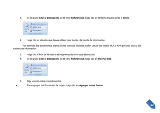 1.

En el grupo Citas y bibliografía de la ficha Referencias, haga clic en la flecha situada junto a Estilo.

2.

Haga clic en el estilo que desea utilizar para la cita y la fuente de información.

Por ejemplo, los documentos acerca de las ciencias sociales suelen utilizar los estilos MLA o APA para las citas y las
fuentes de información.
3.

Haga clic al final de la frase o el fragmento de texto que desea citar.

4.

En el grupo Citas y bibliografía de la ficha Referencias, haga clic en Insertar cita.

5.

Siga uno de estos procedimientos:
Para agregar la información de origen, haga clic en Agregar nueva fuente.

22

 